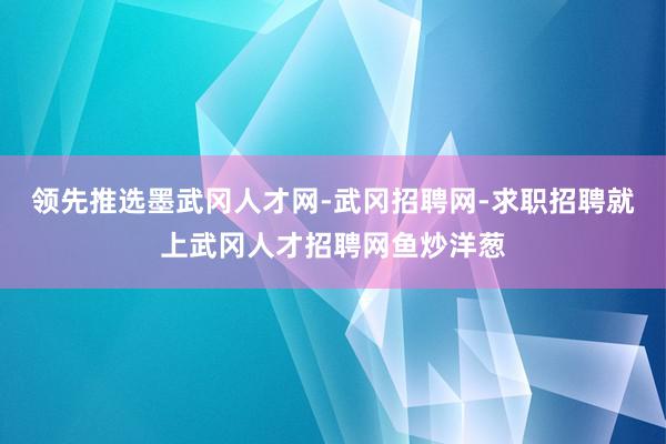 领先推选墨武冈人才网-武冈招聘网-求职招聘就上武冈人才招聘网鱼炒洋葱